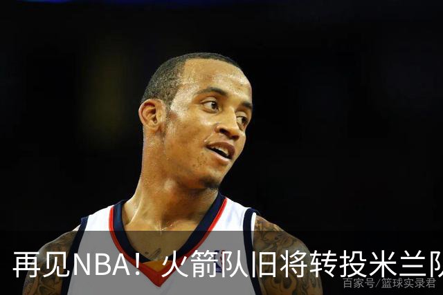 再见NBA！火箭队旧将转投米兰队，场均10+3+1，曾是塞拉斯爱将，三分犀利